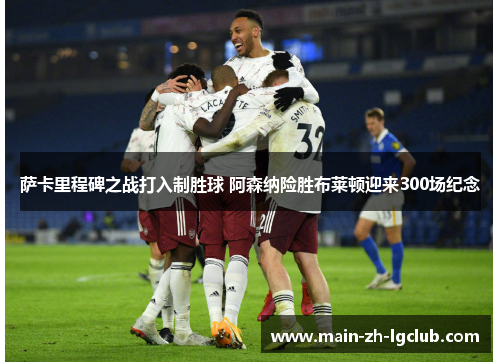 萨卡里程碑之战打入制胜球 阿森纳险胜布莱顿迎来300场纪念